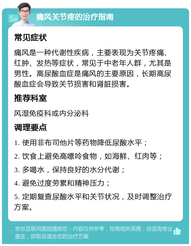 痛风关节疼的治疗指南 常见症状 痛风是一种代谢性疾病，主要表现为关节疼痛、红肿、发热等症状，常见于中老年人群，尤其是男性。高尿酸血症是痛风的主要原因，长期高尿酸血症会导致关节损害和肾脏损害。 推荐科室 风湿免疫科或内分泌科 调理要点 1. 使用非布司他片等药物降低尿酸水平； 2. 饮食上避免高嘌呤食物，如海鲜、红肉等； 3. 多喝水，保持良好的水分代谢； 4. 避免过度劳累和精神压力； 5. 定期复查尿酸水平和关节状况，及时调整治疗方案。