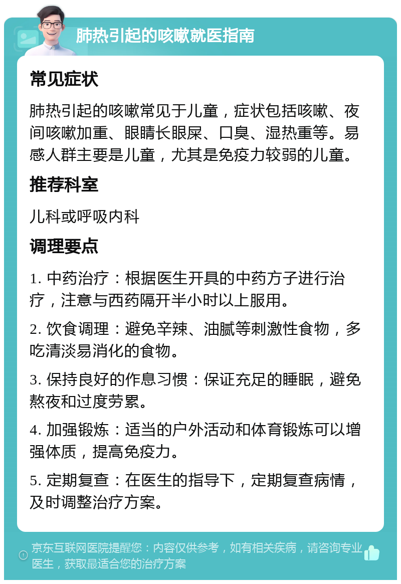 肺热引起的咳嗽就医指南 常见症状 肺热引起的咳嗽常见于儿童，症状包括咳嗽、夜间咳嗽加重、眼睛长眼屎、口臭、湿热重等。易感人群主要是儿童，尤其是免疫力较弱的儿童。 推荐科室 儿科或呼吸内科 调理要点 1. 中药治疗：根据医生开具的中药方子进行治疗，注意与西药隔开半小时以上服用。 2. 饮食调理：避免辛辣、油腻等刺激性食物，多吃清淡易消化的食物。 3. 保持良好的作息习惯：保证充足的睡眠，避免熬夜和过度劳累。 4. 加强锻炼：适当的户外活动和体育锻炼可以增强体质，提高免疫力。 5. 定期复查：在医生的指导下，定期复查病情，及时调整治疗方案。