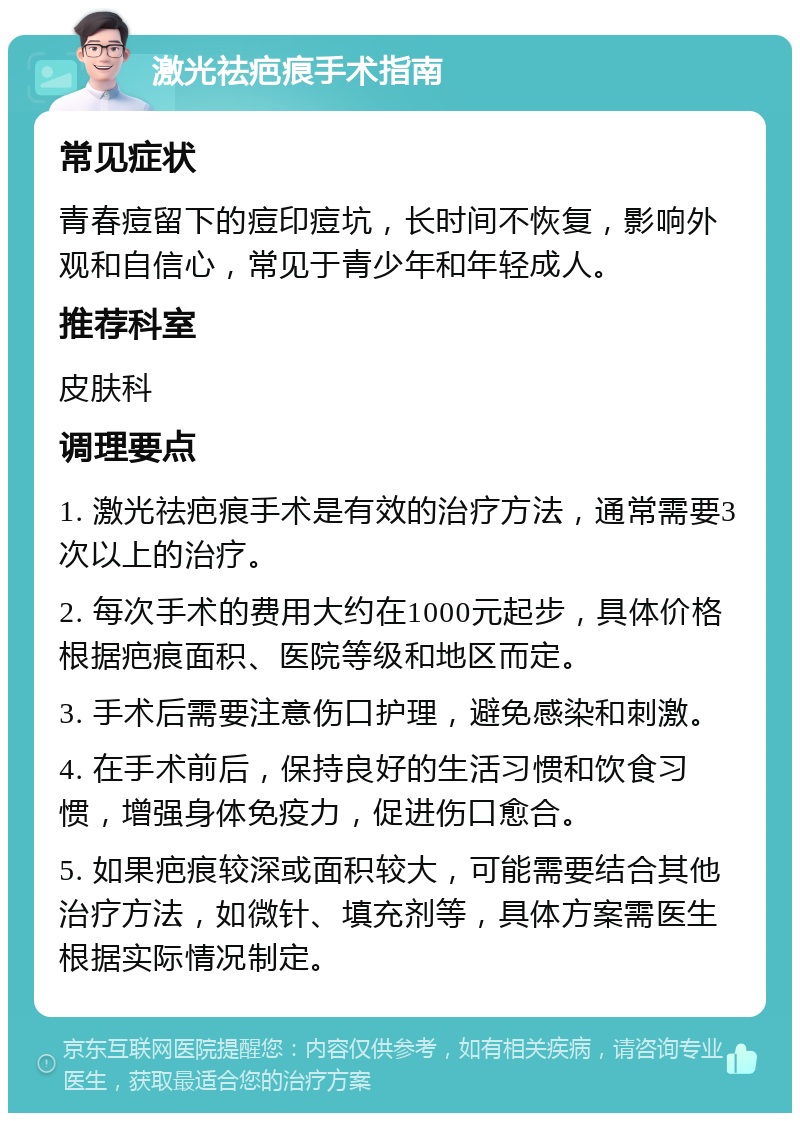 激光祛疤痕手术指南 常见症状 青春痘留下的痘印痘坑，长时间不恢复，影响外观和自信心，常见于青少年和年轻成人。 推荐科室 皮肤科 调理要点 1. 激光祛疤痕手术是有效的治疗方法，通常需要3次以上的治疗。 2. 每次手术的费用大约在1000元起步，具体价格根据疤痕面积、医院等级和地区而定。 3. 手术后需要注意伤口护理，避免感染和刺激。 4. 在手术前后，保持良好的生活习惯和饮食习惯，增强身体免疫力，促进伤口愈合。 5. 如果疤痕较深或面积较大，可能需要结合其他治疗方法，如微针、填充剂等，具体方案需医生根据实际情况制定。