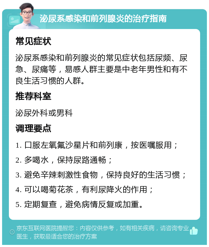 泌尿系感染和前列腺炎的治疗指南 常见症状 泌尿系感染和前列腺炎的常见症状包括尿频、尿急、尿痛等，易感人群主要是中老年男性和有不良生活习惯的人群。 推荐科室 泌尿外科或男科 调理要点 1. 口服左氧氟沙星片和前列康，按医嘱服用； 2. 多喝水，保持尿路通畅； 3. 避免辛辣刺激性食物，保持良好的生活习惯； 4. 可以喝菊花茶，有利尿降火的作用； 5. 定期复查，避免病情反复或加重。