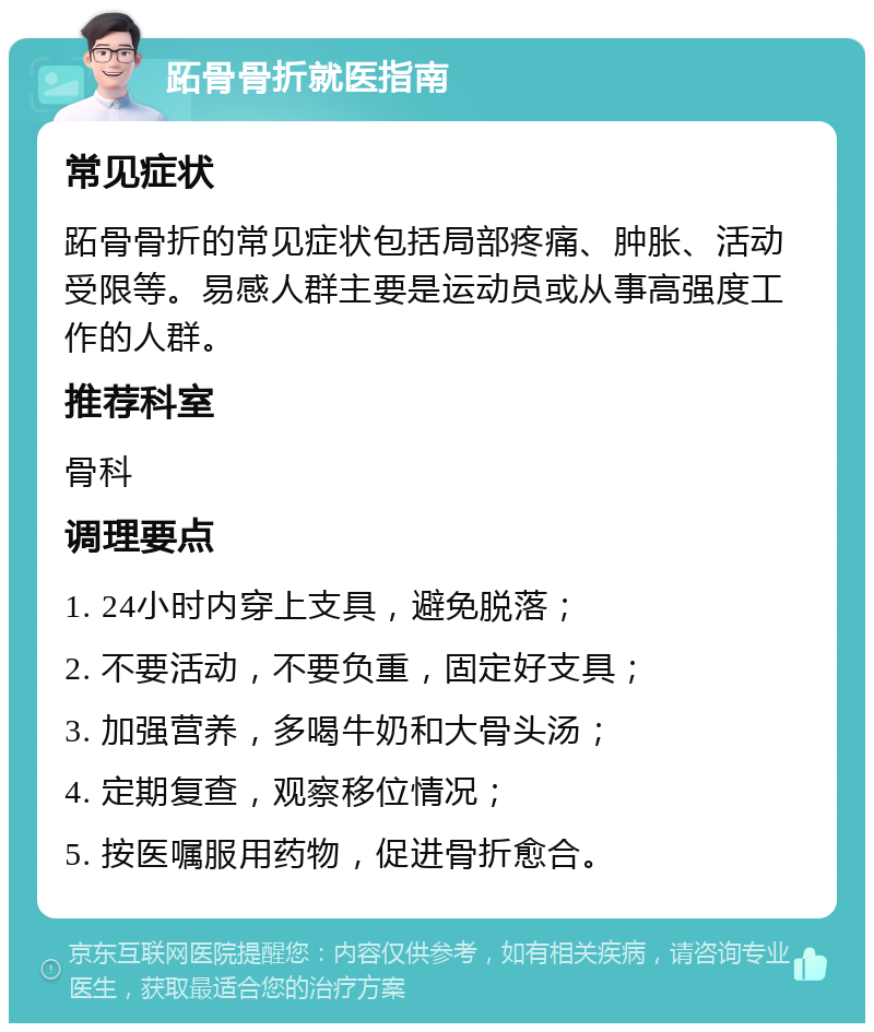 跖骨骨折就医指南 常见症状 跖骨骨折的常见症状包括局部疼痛、肿胀、活动受限等。易感人群主要是运动员或从事高强度工作的人群。 推荐科室 骨科 调理要点 1. 24小时内穿上支具，避免脱落； 2. 不要活动，不要负重，固定好支具； 3. 加强营养，多喝牛奶和大骨头汤； 4. 定期复查，观察移位情况； 5. 按医嘱服用药物，促进骨折愈合。