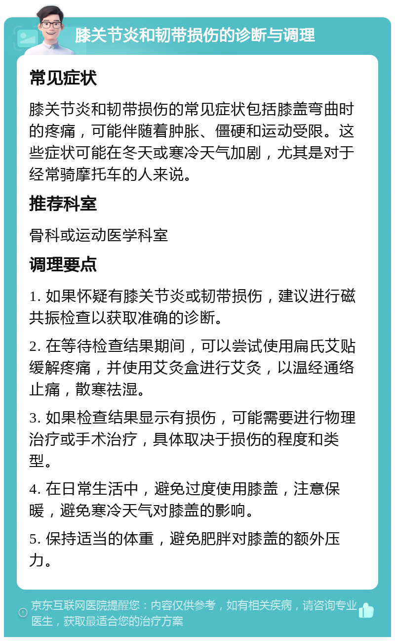 膝关节炎和韧带损伤的诊断与调理 常见症状 膝关节炎和韧带损伤的常见症状包括膝盖弯曲时的疼痛，可能伴随着肿胀、僵硬和运动受限。这些症状可能在冬天或寒冷天气加剧，尤其是对于经常骑摩托车的人来说。 推荐科室 骨科或运动医学科室 调理要点 1. 如果怀疑有膝关节炎或韧带损伤，建议进行磁共振检查以获取准确的诊断。 2. 在等待检查结果期间，可以尝试使用扁氏艾贴缓解疼痛，并使用艾灸盒进行艾灸，以温经通络止痛，散寒祛湿。 3. 如果检查结果显示有损伤，可能需要进行物理治疗或手术治疗，具体取决于损伤的程度和类型。 4. 在日常生活中，避免过度使用膝盖，注意保暖，避免寒冷天气对膝盖的影响。 5. 保持适当的体重，避免肥胖对膝盖的额外压力。