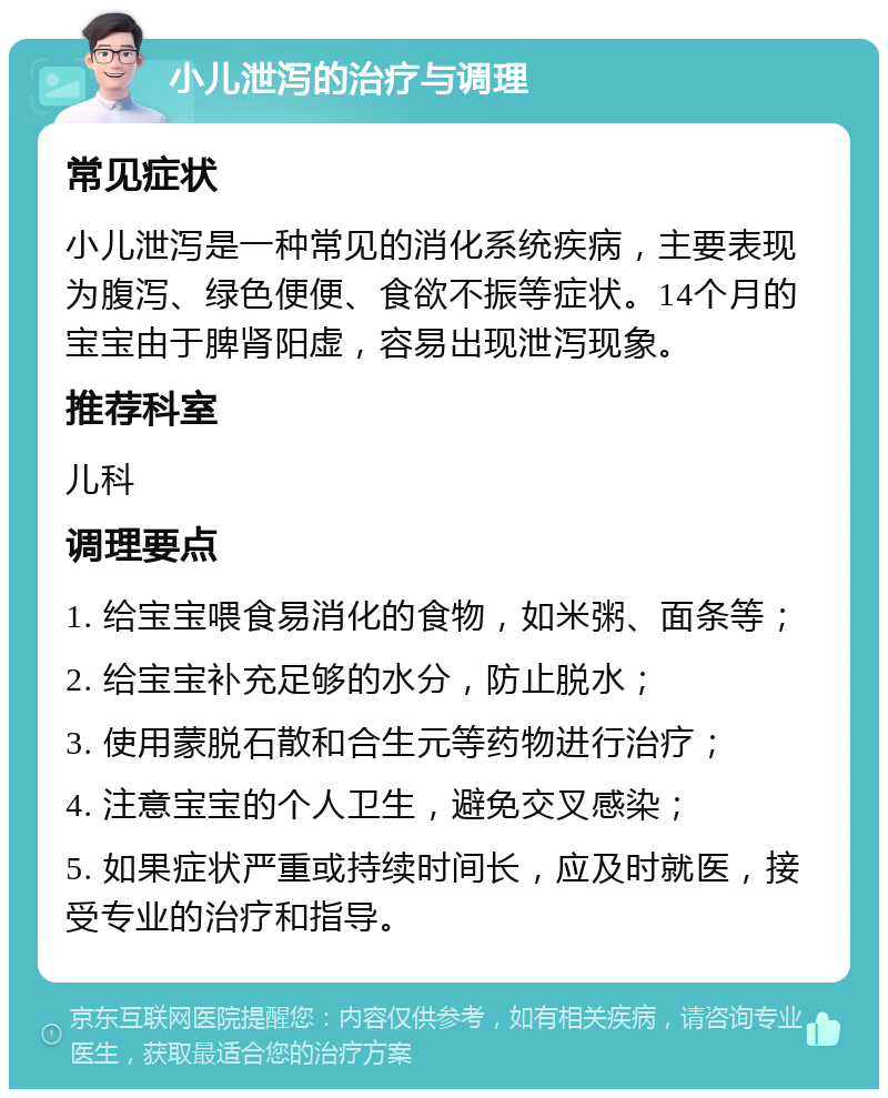 小儿泄泻的治疗与调理 常见症状 小儿泄泻是一种常见的消化系统疾病，主要表现为腹泻、绿色便便、食欲不振等症状。14个月的宝宝由于脾肾阳虚，容易出现泄泻现象。 推荐科室 儿科 调理要点 1. 给宝宝喂食易消化的食物，如米粥、面条等； 2. 给宝宝补充足够的水分，防止脱水； 3. 使用蒙脱石散和合生元等药物进行治疗； 4. 注意宝宝的个人卫生，避免交叉感染； 5. 如果症状严重或持续时间长，应及时就医，接受专业的治疗和指导。