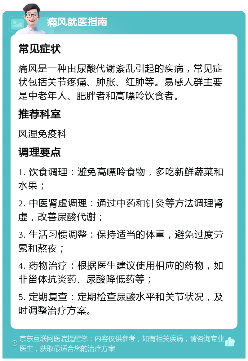 痛风就医指南 常见症状 痛风是一种由尿酸代谢紊乱引起的疾病，常见症状包括关节疼痛、肿胀、红肿等。易感人群主要是中老年人、肥胖者和高嘌呤饮食者。 推荐科室 风湿免疫科 调理要点 1. 饮食调理：避免高嘌呤食物，多吃新鲜蔬菜和水果； 2. 中医肾虚调理：通过中药和针灸等方法调理肾虚，改善尿酸代谢； 3. 生活习惯调整：保持适当的体重，避免过度劳累和熬夜； 4. 药物治疗：根据医生建议使用相应的药物，如非甾体抗炎药、尿酸降低药等； 5. 定期复查：定期检查尿酸水平和关节状况，及时调整治疗方案。