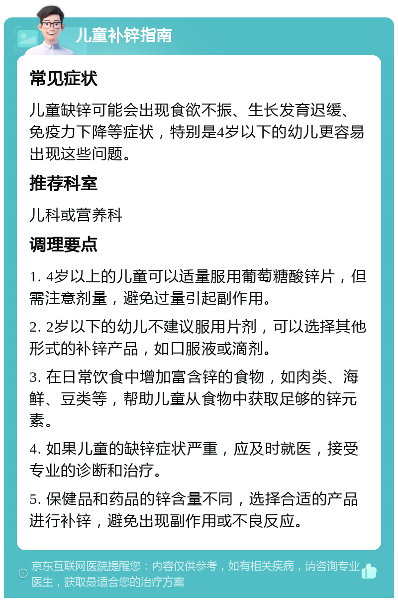 儿童补锌指南 常见症状 儿童缺锌可能会出现食欲不振、生长发育迟缓、免疫力下降等症状，特别是4岁以下的幼儿更容易出现这些问题。 推荐科室 儿科或营养科 调理要点 1. 4岁以上的儿童可以适量服用葡萄糖酸锌片，但需注意剂量，避免过量引起副作用。 2. 2岁以下的幼儿不建议服用片剂，可以选择其他形式的补锌产品，如口服液或滴剂。 3. 在日常饮食中增加富含锌的食物，如肉类、海鲜、豆类等，帮助儿童从食物中获取足够的锌元素。 4. 如果儿童的缺锌症状严重，应及时就医，接受专业的诊断和治疗。 5. 保健品和药品的锌含量不同，选择合适的产品进行补锌，避免出现副作用或不良反应。