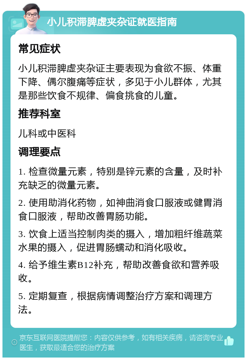 小儿积滞脾虚夹杂证就医指南 常见症状 小儿积滞脾虚夹杂证主要表现为食欲不振、体重下降、偶尔腹痛等症状，多见于小儿群体，尤其是那些饮食不规律、偏食挑食的儿童。 推荐科室 儿科或中医科 调理要点 1. 检查微量元素，特别是锌元素的含量，及时补充缺乏的微量元素。 2. 使用助消化药物，如神曲消食口服液或健胃消食口服液，帮助改善胃肠功能。 3. 饮食上适当控制肉类的摄入，增加粗纤维蔬菜水果的摄入，促进胃肠蠕动和消化吸收。 4. 给予维生素B12补充，帮助改善食欲和营养吸收。 5. 定期复查，根据病情调整治疗方案和调理方法。