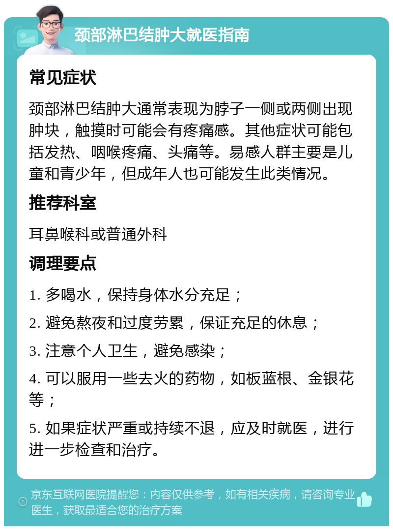 颈部淋巴结肿大就医指南 常见症状 颈部淋巴结肿大通常表现为脖子一侧或两侧出现肿块，触摸时可能会有疼痛感。其他症状可能包括发热、咽喉疼痛、头痛等。易感人群主要是儿童和青少年，但成年人也可能发生此类情况。 推荐科室 耳鼻喉科或普通外科 调理要点 1. 多喝水，保持身体水分充足； 2. 避免熬夜和过度劳累，保证充足的休息； 3. 注意个人卫生，避免感染； 4. 可以服用一些去火的药物，如板蓝根、金银花等； 5. 如果症状严重或持续不退，应及时就医，进行进一步检查和治疗。