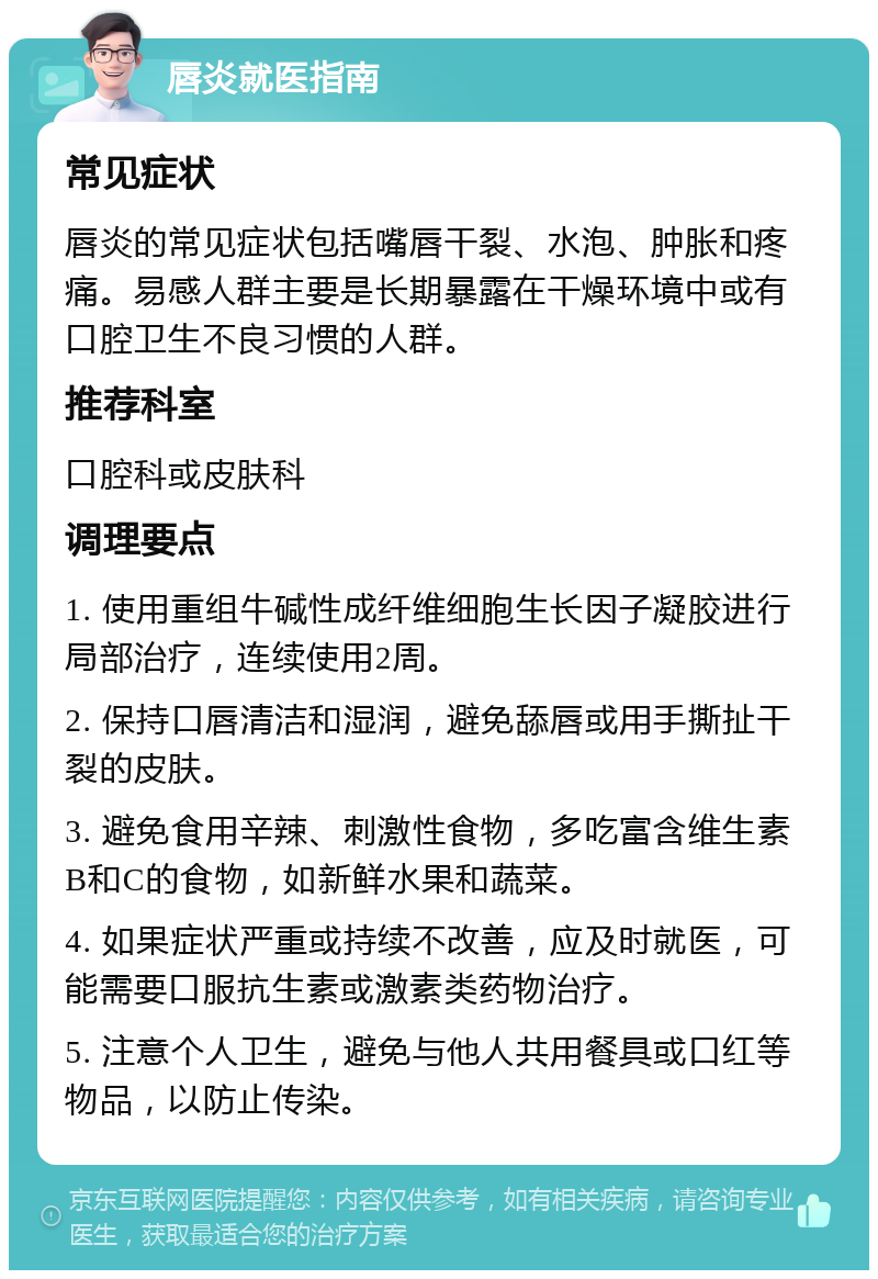 唇炎就医指南 常见症状 唇炎的常见症状包括嘴唇干裂、水泡、肿胀和疼痛。易感人群主要是长期暴露在干燥环境中或有口腔卫生不良习惯的人群。 推荐科室 口腔科或皮肤科 调理要点 1. 使用重组牛碱性成纤维细胞生长因子凝胶进行局部治疗，连续使用2周。 2. 保持口唇清洁和湿润，避免舔唇或用手撕扯干裂的皮肤。 3. 避免食用辛辣、刺激性食物，多吃富含维生素B和C的食物，如新鲜水果和蔬菜。 4. 如果症状严重或持续不改善，应及时就医，可能需要口服抗生素或激素类药物治疗。 5. 注意个人卫生，避免与他人共用餐具或口红等物品，以防止传染。