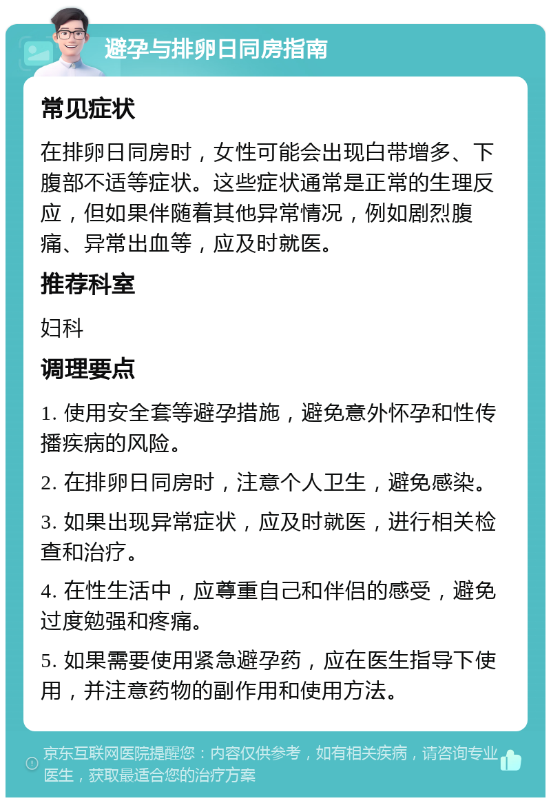 避孕与排卵日同房指南 常见症状 在排卵日同房时，女性可能会出现白带增多、下腹部不适等症状。这些症状通常是正常的生理反应，但如果伴随着其他异常情况，例如剧烈腹痛、异常出血等，应及时就医。 推荐科室 妇科 调理要点 1. 使用安全套等避孕措施，避免意外怀孕和性传播疾病的风险。 2. 在排卵日同房时，注意个人卫生，避免感染。 3. 如果出现异常症状，应及时就医，进行相关检查和治疗。 4. 在性生活中，应尊重自己和伴侣的感受，避免过度勉强和疼痛。 5. 如果需要使用紧急避孕药，应在医生指导下使用，并注意药物的副作用和使用方法。