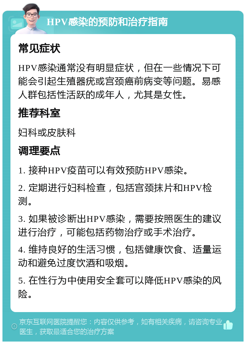 HPV感染的预防和治疗指南 常见症状 HPV感染通常没有明显症状，但在一些情况下可能会引起生殖器疣或宫颈癌前病变等问题。易感人群包括性活跃的成年人，尤其是女性。 推荐科室 妇科或皮肤科 调理要点 1. 接种HPV疫苗可以有效预防HPV感染。 2. 定期进行妇科检查，包括宫颈抹片和HPV检测。 3. 如果被诊断出HPV感染，需要按照医生的建议进行治疗，可能包括药物治疗或手术治疗。 4. 维持良好的生活习惯，包括健康饮食、适量运动和避免过度饮酒和吸烟。 5. 在性行为中使用安全套可以降低HPV感染的风险。