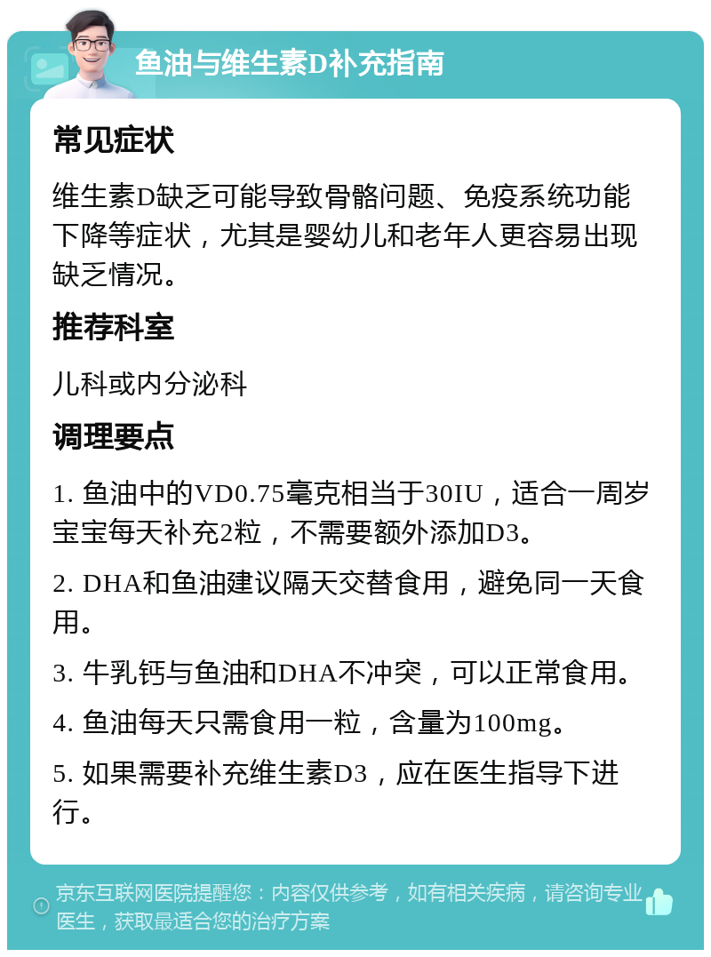 鱼油与维生素D补充指南 常见症状 维生素D缺乏可能导致骨骼问题、免疫系统功能下降等症状，尤其是婴幼儿和老年人更容易出现缺乏情况。 推荐科室 儿科或内分泌科 调理要点 1. 鱼油中的VD0.75毫克相当于30IU，适合一周岁宝宝每天补充2粒，不需要额外添加D3。 2. DHA和鱼油建议隔天交替食用，避免同一天食用。 3. 牛乳钙与鱼油和DHA不冲突，可以正常食用。 4. 鱼油每天只需食用一粒，含量为100mg。 5. 如果需要补充维生素D3，应在医生指导下进行。