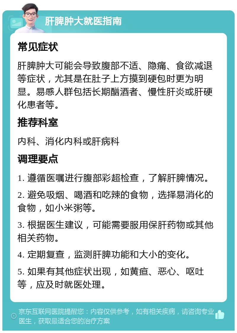 肝脾肿大就医指南 常见症状 肝脾肿大可能会导致腹部不适、隐痛、食欲减退等症状，尤其是在肚子上方摸到硬包时更为明显。易感人群包括长期酗酒者、慢性肝炎或肝硬化患者等。 推荐科室 内科、消化内科或肝病科 调理要点 1. 遵循医嘱进行腹部彩超检查，了解肝脾情况。 2. 避免吸烟、喝酒和吃辣的食物，选择易消化的食物，如小米粥等。 3. 根据医生建议，可能需要服用保肝药物或其他相关药物。 4. 定期复查，监测肝脾功能和大小的变化。 5. 如果有其他症状出现，如黄疸、恶心、呕吐等，应及时就医处理。