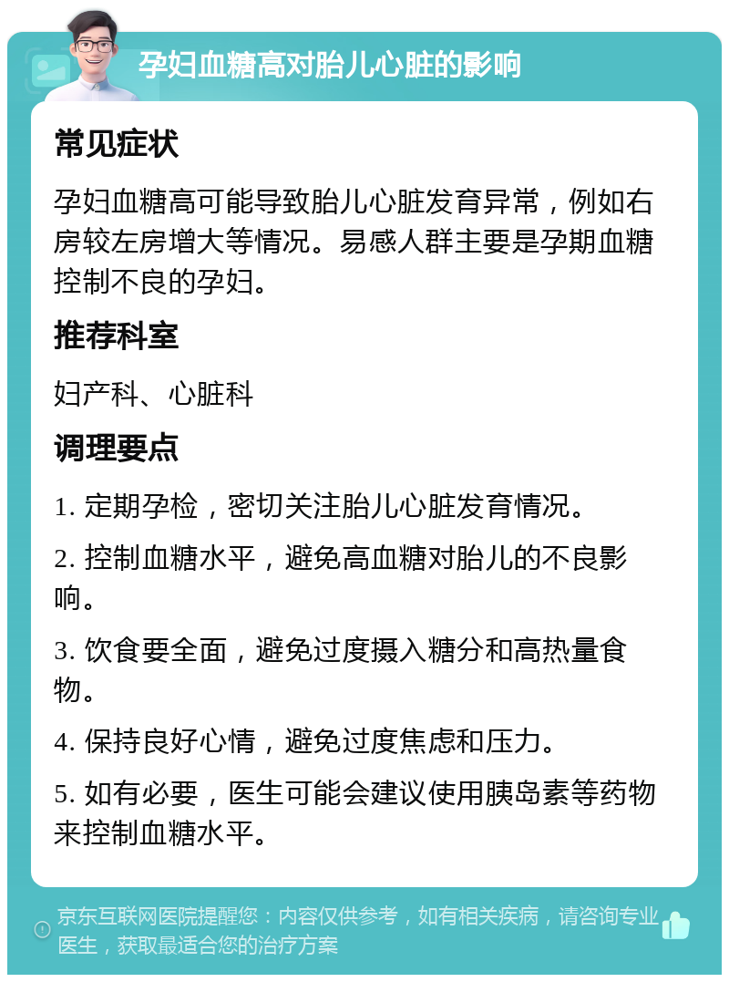 孕妇血糖高对胎儿心脏的影响 常见症状 孕妇血糖高可能导致胎儿心脏发育异常，例如右房较左房增大等情况。易感人群主要是孕期血糖控制不良的孕妇。 推荐科室 妇产科、心脏科 调理要点 1. 定期孕检，密切关注胎儿心脏发育情况。 2. 控制血糖水平，避免高血糖对胎儿的不良影响。 3. 饮食要全面，避免过度摄入糖分和高热量食物。 4. 保持良好心情，避免过度焦虑和压力。 5. 如有必要，医生可能会建议使用胰岛素等药物来控制血糖水平。