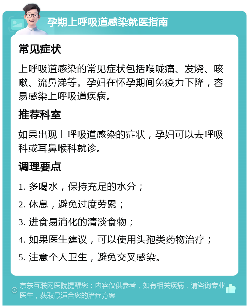 孕期上呼吸道感染就医指南 常见症状 上呼吸道感染的常见症状包括喉咙痛、发烧、咳嗽、流鼻涕等。孕妇在怀孕期间免疫力下降，容易感染上呼吸道疾病。 推荐科室 如果出现上呼吸道感染的症状，孕妇可以去呼吸科或耳鼻喉科就诊。 调理要点 1. 多喝水，保持充足的水分； 2. 休息，避免过度劳累； 3. 进食易消化的清淡食物； 4. 如果医生建议，可以使用头孢类药物治疗； 5. 注意个人卫生，避免交叉感染。