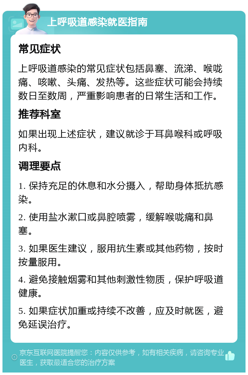 上呼吸道感染就医指南 常见症状 上呼吸道感染的常见症状包括鼻塞、流涕、喉咙痛、咳嗽、头痛、发热等。这些症状可能会持续数日至数周，严重影响患者的日常生活和工作。 推荐科室 如果出现上述症状，建议就诊于耳鼻喉科或呼吸内科。 调理要点 1. 保持充足的休息和水分摄入，帮助身体抵抗感染。 2. 使用盐水漱口或鼻腔喷雾，缓解喉咙痛和鼻塞。 3. 如果医生建议，服用抗生素或其他药物，按时按量服用。 4. 避免接触烟雾和其他刺激性物质，保护呼吸道健康。 5. 如果症状加重或持续不改善，应及时就医，避免延误治疗。