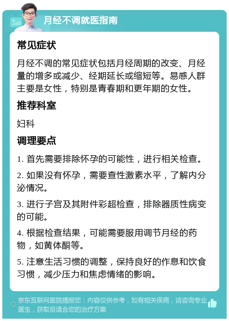 月经不调就医指南 常见症状 月经不调的常见症状包括月经周期的改变、月经量的增多或减少、经期延长或缩短等。易感人群主要是女性，特别是青春期和更年期的女性。 推荐科室 妇科 调理要点 1. 首先需要排除怀孕的可能性，进行相关检查。 2. 如果没有怀孕，需要查性激素水平，了解内分泌情况。 3. 进行子宫及其附件彩超检查，排除器质性病变的可能。 4. 根据检查结果，可能需要服用调节月经的药物，如黄体酮等。 5. 注意生活习惯的调整，保持良好的作息和饮食习惯，减少压力和焦虑情绪的影响。