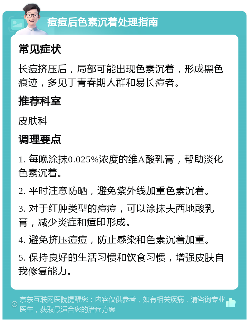 痘痘后色素沉着处理指南 常见症状 长痘挤压后，局部可能出现色素沉着，形成黑色痕迹，多见于青春期人群和易长痘者。 推荐科室 皮肤科 调理要点 1. 每晚涂抹0.025%浓度的维A酸乳膏，帮助淡化色素沉着。 2. 平时注意防晒，避免紫外线加重色素沉着。 3. 对于红肿类型的痘痘，可以涂抹夫西地酸乳膏，减少炎症和痘印形成。 4. 避免挤压痘痘，防止感染和色素沉着加重。 5. 保持良好的生活习惯和饮食习惯，增强皮肤自我修复能力。