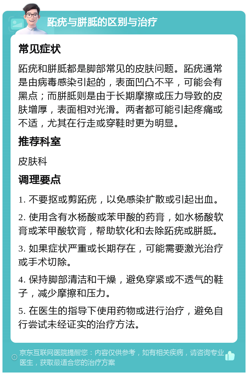 跖疣与胼胝的区别与治疗 常见症状 跖疣和胼胝都是脚部常见的皮肤问题。跖疣通常是由病毒感染引起的，表面凹凸不平，可能会有黑点；而胼胝则是由于长期摩擦或压力导致的皮肤增厚，表面相对光滑。两者都可能引起疼痛或不适，尤其在行走或穿鞋时更为明显。 推荐科室 皮肤科 调理要点 1. 不要抠或剪跖疣，以免感染扩散或引起出血。 2. 使用含有水杨酸或苯甲酸的药膏，如水杨酸软膏或苯甲酸软膏，帮助软化和去除跖疣或胼胝。 3. 如果症状严重或长期存在，可能需要激光治疗或手术切除。 4. 保持脚部清洁和干燥，避免穿紧或不透气的鞋子，减少摩擦和压力。 5. 在医生的指导下使用药物或进行治疗，避免自行尝试未经证实的治疗方法。