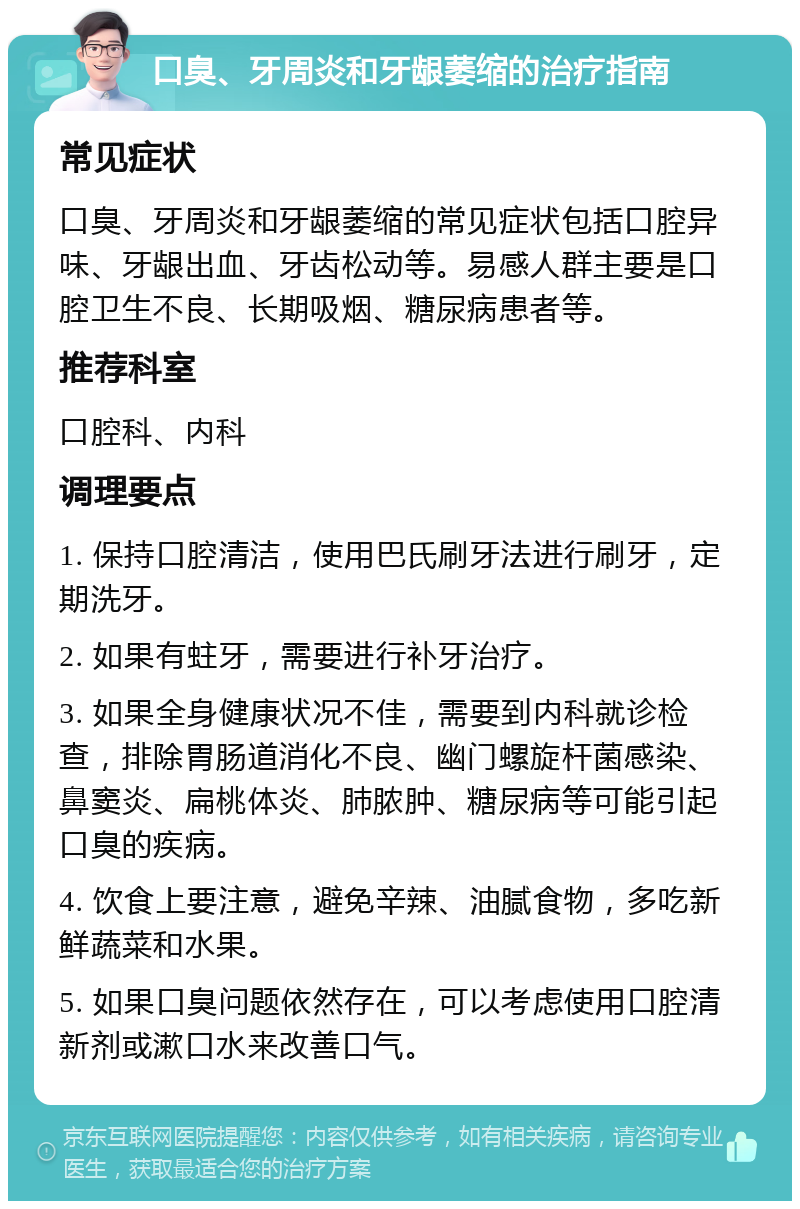 口臭、牙周炎和牙龈萎缩的治疗指南 常见症状 口臭、牙周炎和牙龈萎缩的常见症状包括口腔异味、牙龈出血、牙齿松动等。易感人群主要是口腔卫生不良、长期吸烟、糖尿病患者等。 推荐科室 口腔科、内科 调理要点 1. 保持口腔清洁，使用巴氏刷牙法进行刷牙，定期洗牙。 2. 如果有蛀牙，需要进行补牙治疗。 3. 如果全身健康状况不佳，需要到内科就诊检查，排除胃肠道消化不良、幽门螺旋杆菌感染、鼻窦炎、扁桃体炎、肺脓肿、糖尿病等可能引起口臭的疾病。 4. 饮食上要注意，避免辛辣、油腻食物，多吃新鲜蔬菜和水果。 5. 如果口臭问题依然存在，可以考虑使用口腔清新剂或漱口水来改善口气。