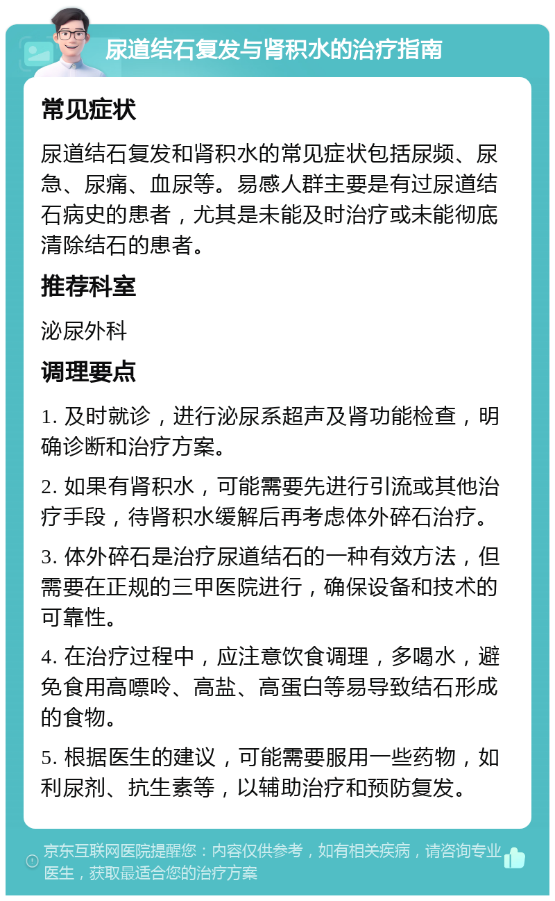 尿道结石复发与肾积水的治疗指南 常见症状 尿道结石复发和肾积水的常见症状包括尿频、尿急、尿痛、血尿等。易感人群主要是有过尿道结石病史的患者，尤其是未能及时治疗或未能彻底清除结石的患者。 推荐科室 泌尿外科 调理要点 1. 及时就诊，进行泌尿系超声及肾功能检查，明确诊断和治疗方案。 2. 如果有肾积水，可能需要先进行引流或其他治疗手段，待肾积水缓解后再考虑体外碎石治疗。 3. 体外碎石是治疗尿道结石的一种有效方法，但需要在正规的三甲医院进行，确保设备和技术的可靠性。 4. 在治疗过程中，应注意饮食调理，多喝水，避免食用高嘌呤、高盐、高蛋白等易导致结石形成的食物。 5. 根据医生的建议，可能需要服用一些药物，如利尿剂、抗生素等，以辅助治疗和预防复发。