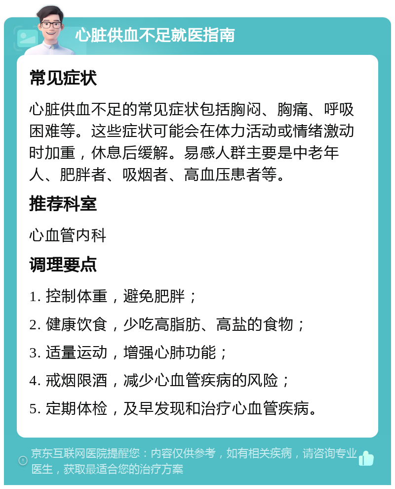 心脏供血不足就医指南 常见症状 心脏供血不足的常见症状包括胸闷、胸痛、呼吸困难等。这些症状可能会在体力活动或情绪激动时加重，休息后缓解。易感人群主要是中老年人、肥胖者、吸烟者、高血压患者等。 推荐科室 心血管内科 调理要点 1. 控制体重，避免肥胖； 2. 健康饮食，少吃高脂肪、高盐的食物； 3. 适量运动，增强心肺功能； 4. 戒烟限酒，减少心血管疾病的风险； 5. 定期体检，及早发现和治疗心血管疾病。