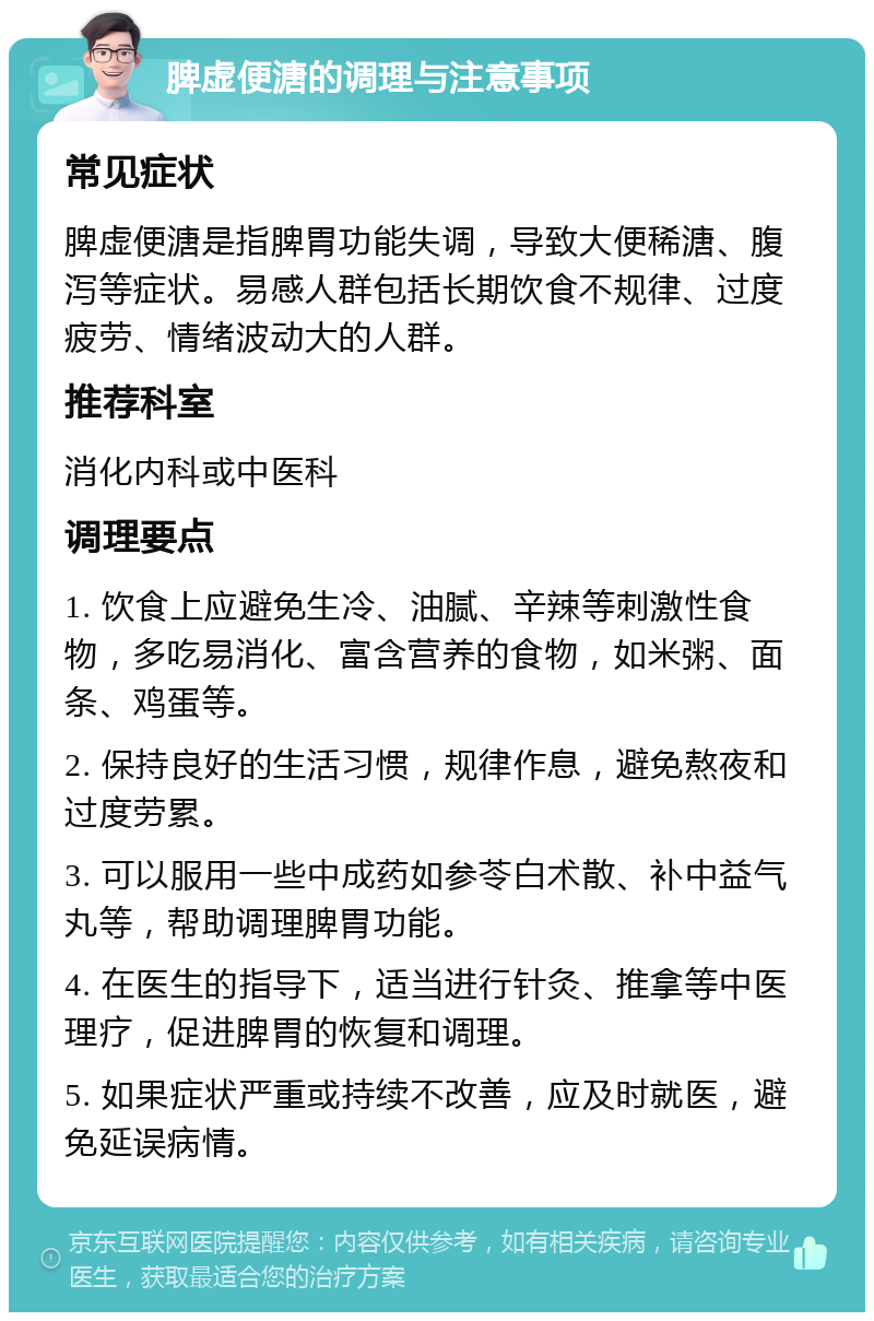 脾虚便溏的调理与注意事项 常见症状 脾虚便溏是指脾胃功能失调，导致大便稀溏、腹泻等症状。易感人群包括长期饮食不规律、过度疲劳、情绪波动大的人群。 推荐科室 消化内科或中医科 调理要点 1. 饮食上应避免生冷、油腻、辛辣等刺激性食物，多吃易消化、富含营养的食物，如米粥、面条、鸡蛋等。 2. 保持良好的生活习惯，规律作息，避免熬夜和过度劳累。 3. 可以服用一些中成药如参苓白术散、补中益气丸等，帮助调理脾胃功能。 4. 在医生的指导下，适当进行针灸、推拿等中医理疗，促进脾胃的恢复和调理。 5. 如果症状严重或持续不改善，应及时就医，避免延误病情。