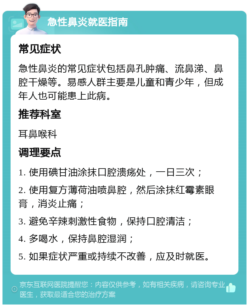 急性鼻炎就医指南 常见症状 急性鼻炎的常见症状包括鼻孔肿痛、流鼻涕、鼻腔干燥等。易感人群主要是儿童和青少年，但成年人也可能患上此病。 推荐科室 耳鼻喉科 调理要点 1. 使用碘甘油涂抹口腔溃疡处，一日三次； 2. 使用复方薄荷油喷鼻腔，然后涂抹红霉素眼膏，消炎止痛； 3. 避免辛辣刺激性食物，保持口腔清洁； 4. 多喝水，保持鼻腔湿润； 5. 如果症状严重或持续不改善，应及时就医。