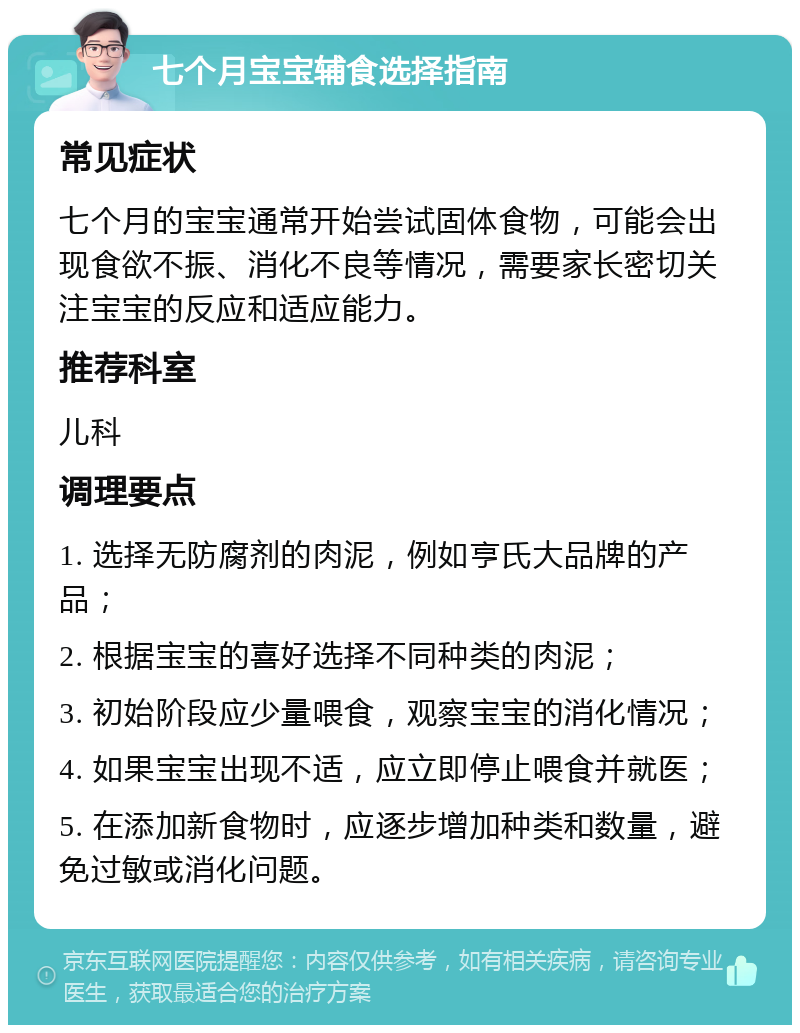 七个月宝宝辅食选择指南 常见症状 七个月的宝宝通常开始尝试固体食物，可能会出现食欲不振、消化不良等情况，需要家长密切关注宝宝的反应和适应能力。 推荐科室 儿科 调理要点 1. 选择无防腐剂的肉泥，例如亨氏大品牌的产品； 2. 根据宝宝的喜好选择不同种类的肉泥； 3. 初始阶段应少量喂食，观察宝宝的消化情况； 4. 如果宝宝出现不适，应立即停止喂食并就医； 5. 在添加新食物时，应逐步增加种类和数量，避免过敏或消化问题。