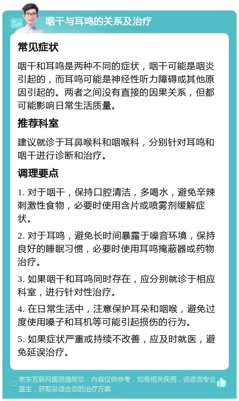 咽干与耳鸣的关系及治疗 常见症状 咽干和耳鸣是两种不同的症状，咽干可能是咽炎引起的，而耳鸣可能是神经性听力障碍或其他原因引起的。两者之间没有直接的因果关系，但都可能影响日常生活质量。 推荐科室 建议就诊于耳鼻喉科和咽喉科，分别针对耳鸣和咽干进行诊断和治疗。 调理要点 1. 对于咽干，保持口腔清洁，多喝水，避免辛辣刺激性食物，必要时使用含片或喷雾剂缓解症状。 2. 对于耳鸣，避免长时间暴露于噪音环境，保持良好的睡眠习惯，必要时使用耳鸣掩蔽器或药物治疗。 3. 如果咽干和耳鸣同时存在，应分别就诊于相应科室，进行针对性治疗。 4. 在日常生活中，注意保护耳朵和咽喉，避免过度使用嗓子和耳机等可能引起损伤的行为。 5. 如果症状严重或持续不改善，应及时就医，避免延误治疗。