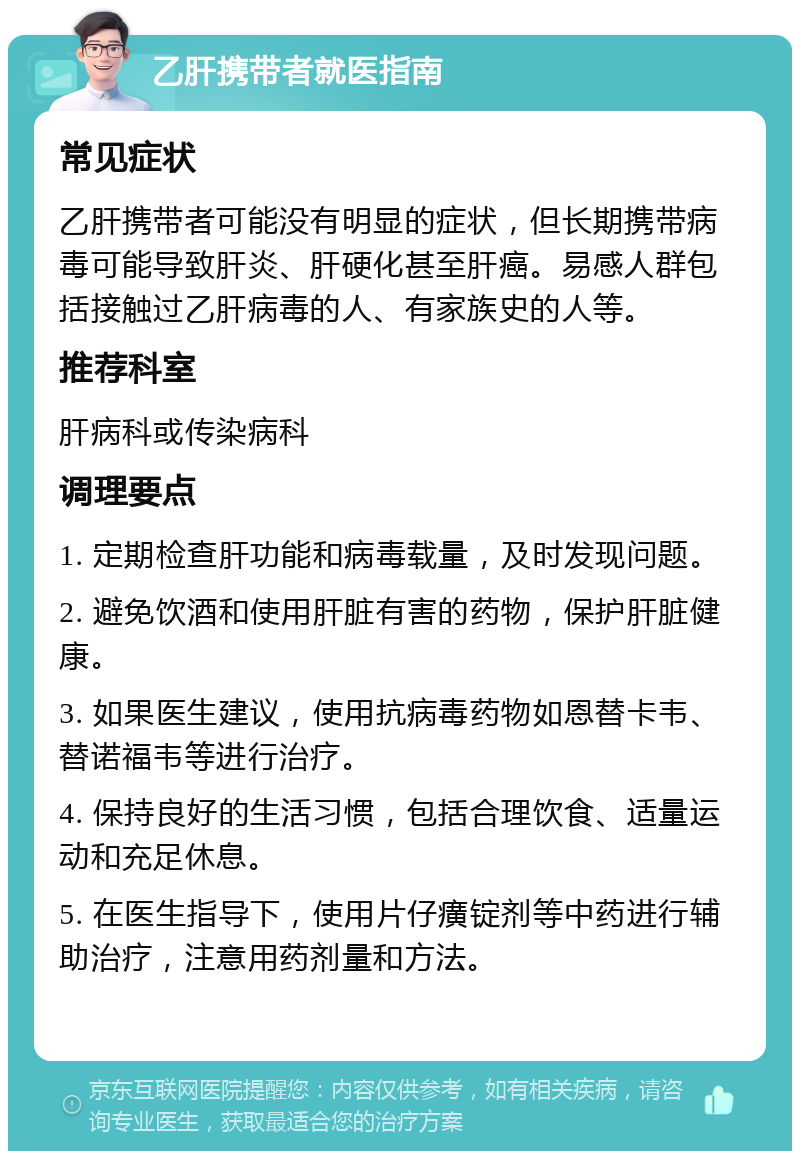 乙肝携带者就医指南 常见症状 乙肝携带者可能没有明显的症状，但长期携带病毒可能导致肝炎、肝硬化甚至肝癌。易感人群包括接触过乙肝病毒的人、有家族史的人等。 推荐科室 肝病科或传染病科 调理要点 1. 定期检查肝功能和病毒载量，及时发现问题。 2. 避免饮酒和使用肝脏有害的药物，保护肝脏健康。 3. 如果医生建议，使用抗病毒药物如恩替卡韦、替诺福韦等进行治疗。 4. 保持良好的生活习惯，包括合理饮食、适量运动和充足休息。 5. 在医生指导下，使用片仔癀锭剂等中药进行辅助治疗，注意用药剂量和方法。