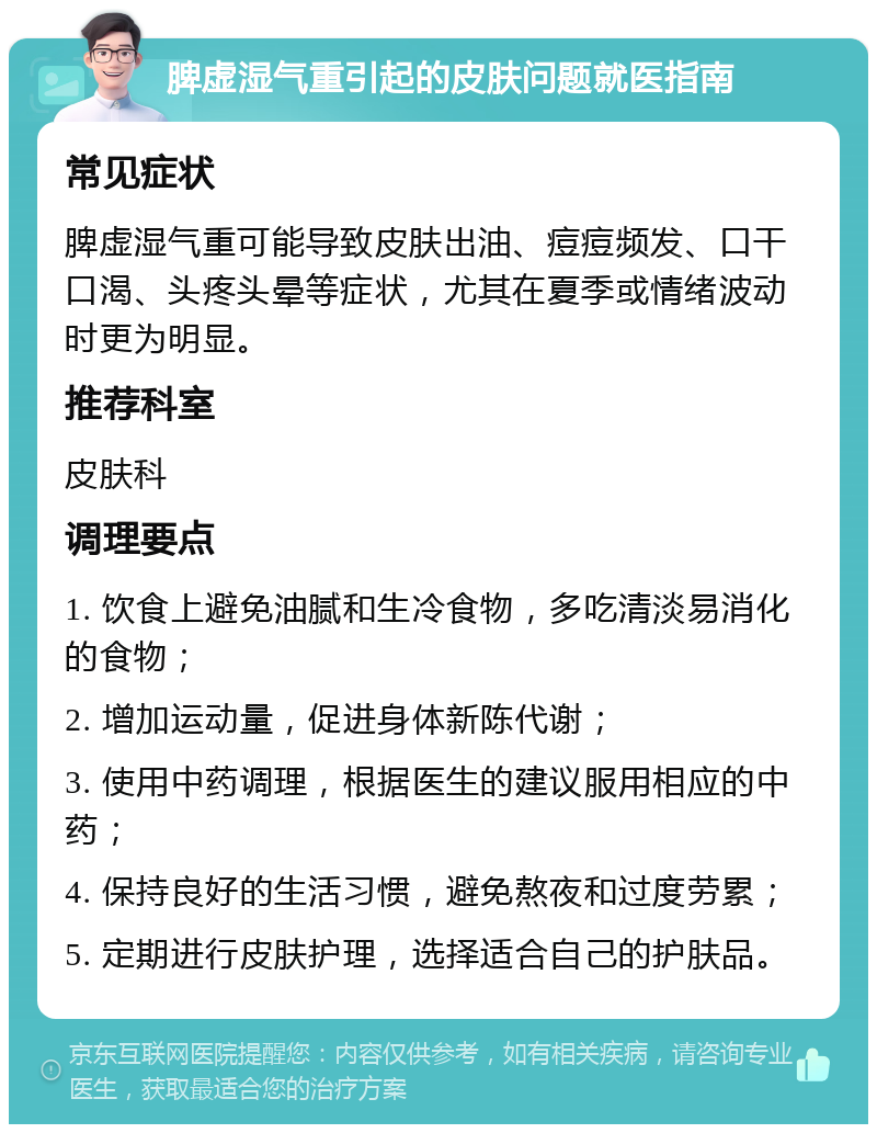 脾虚湿气重引起的皮肤问题就医指南 常见症状 脾虚湿气重可能导致皮肤出油、痘痘频发、口干口渴、头疼头晕等症状，尤其在夏季或情绪波动时更为明显。 推荐科室 皮肤科 调理要点 1. 饮食上避免油腻和生冷食物，多吃清淡易消化的食物； 2. 增加运动量，促进身体新陈代谢； 3. 使用中药调理，根据医生的建议服用相应的中药； 4. 保持良好的生活习惯，避免熬夜和过度劳累； 5. 定期进行皮肤护理，选择适合自己的护肤品。