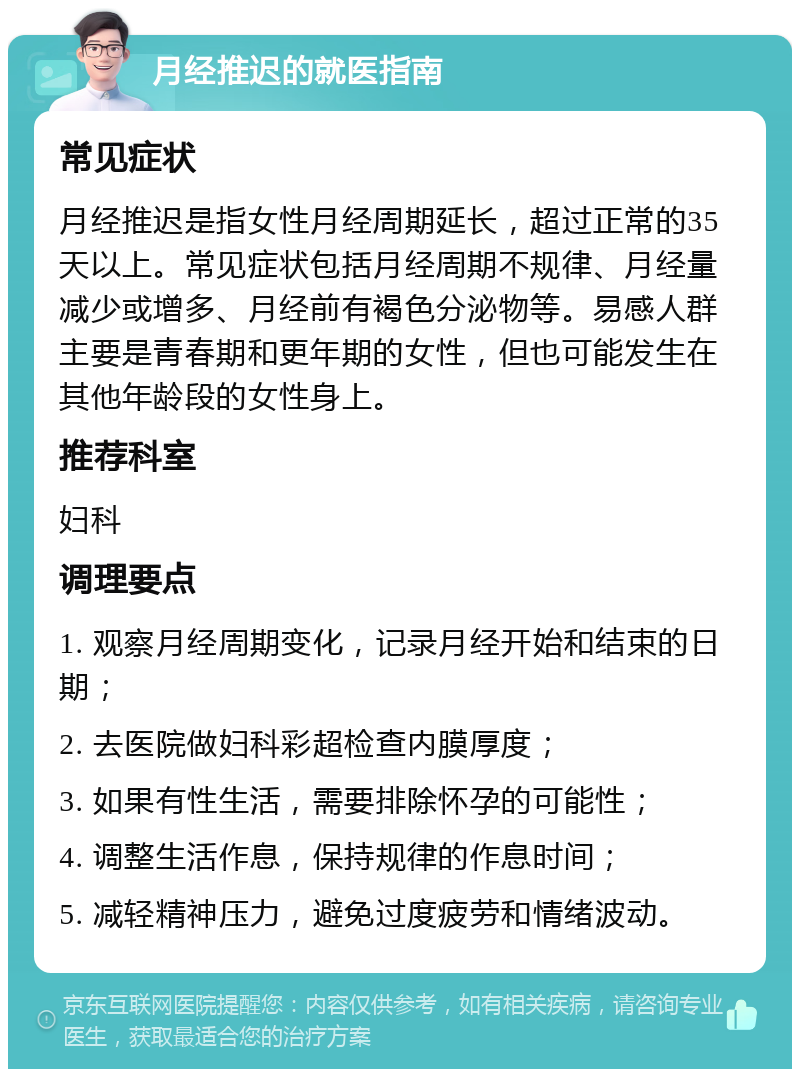 月经推迟的就医指南 常见症状 月经推迟是指女性月经周期延长，超过正常的35天以上。常见症状包括月经周期不规律、月经量减少或增多、月经前有褐色分泌物等。易感人群主要是青春期和更年期的女性，但也可能发生在其他年龄段的女性身上。 推荐科室 妇科 调理要点 1. 观察月经周期变化，记录月经开始和结束的日期； 2. 去医院做妇科彩超检查内膜厚度； 3. 如果有性生活，需要排除怀孕的可能性； 4. 调整生活作息，保持规律的作息时间； 5. 减轻精神压力，避免过度疲劳和情绪波动。