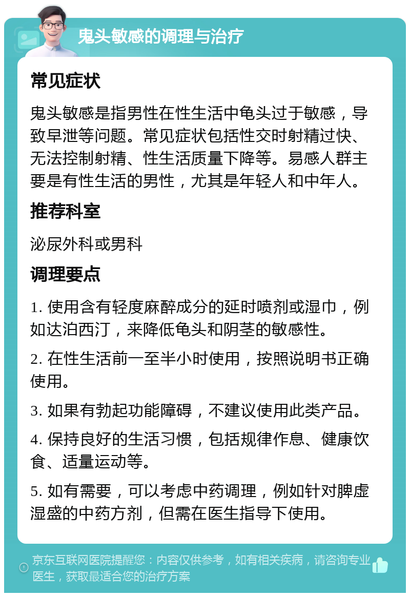 鬼头敏感的调理与治疗 常见症状 鬼头敏感是指男性在性生活中龟头过于敏感，导致早泄等问题。常见症状包括性交时射精过快、无法控制射精、性生活质量下降等。易感人群主要是有性生活的男性，尤其是年轻人和中年人。 推荐科室 泌尿外科或男科 调理要点 1. 使用含有轻度麻醉成分的延时喷剂或湿巾，例如达泊西汀，来降低龟头和阴茎的敏感性。 2. 在性生活前一至半小时使用，按照说明书正确使用。 3. 如果有勃起功能障碍，不建议使用此类产品。 4. 保持良好的生活习惯，包括规律作息、健康饮食、适量运动等。 5. 如有需要，可以考虑中药调理，例如针对脾虚湿盛的中药方剂，但需在医生指导下使用。