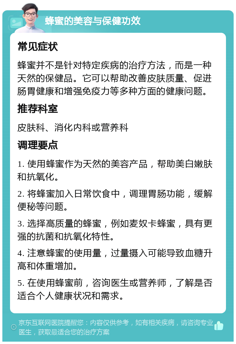 蜂蜜的美容与保健功效 常见症状 蜂蜜并不是针对特定疾病的治疗方法，而是一种天然的保健品。它可以帮助改善皮肤质量、促进肠胃健康和增强免疫力等多种方面的健康问题。 推荐科室 皮肤科、消化内科或营养科 调理要点 1. 使用蜂蜜作为天然的美容产品，帮助美白嫩肤和抗氧化。 2. 将蜂蜜加入日常饮食中，调理胃肠功能，缓解便秘等问题。 3. 选择高质量的蜂蜜，例如麦奴卡蜂蜜，具有更强的抗菌和抗氧化特性。 4. 注意蜂蜜的使用量，过量摄入可能导致血糖升高和体重增加。 5. 在使用蜂蜜前，咨询医生或营养师，了解是否适合个人健康状况和需求。