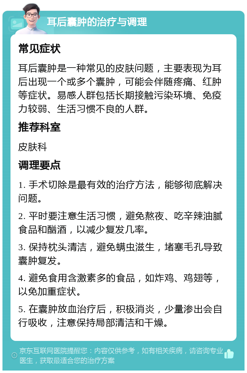 耳后囊肿的治疗与调理 常见症状 耳后囊肿是一种常见的皮肤问题，主要表现为耳后出现一个或多个囊肿，可能会伴随疼痛、红肿等症状。易感人群包括长期接触污染环境、免疫力较弱、生活习惯不良的人群。 推荐科室 皮肤科 调理要点 1. 手术切除是最有效的治疗方法，能够彻底解决问题。 2. 平时要注意生活习惯，避免熬夜、吃辛辣油腻食品和酗酒，以减少复发几率。 3. 保持枕头清洁，避免螨虫滋生，堵塞毛孔导致囊肿复发。 4. 避免食用含激素多的食品，如炸鸡、鸡翅等，以免加重症状。 5. 在囊肿放血治疗后，积极消炎，少量渗出会自行吸收，注意保持局部清洁和干燥。