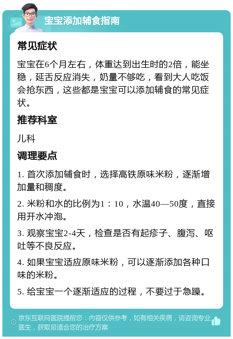 宝宝添加辅食指南 常见症状 宝宝在6个月左右，体重达到出生时的2倍，能坐稳，延舌反应消失，奶量不够吃，看到大人吃饭会抢东西，这些都是宝宝可以添加辅食的常见症状。 推荐科室 儿科 调理要点 1. 首次添加辅食时，选择高铁原味米粉，逐渐增加量和稠度。 2. 米粉和水的比例为1：10，水温40—50度，直接用开水冲泡。 3. 观察宝宝2-4天，检查是否有起疹子、腹泻、呕吐等不良反应。 4. 如果宝宝适应原味米粉，可以逐渐添加各种口味的米粉。 5. 给宝宝一个逐渐适应的过程，不要过于急躁。