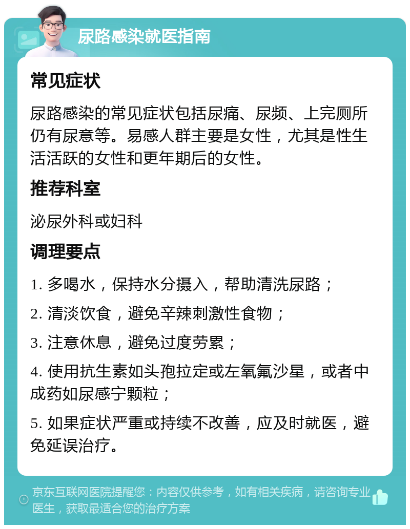 尿路感染就医指南 常见症状 尿路感染的常见症状包括尿痛、尿频、上完厕所仍有尿意等。易感人群主要是女性，尤其是性生活活跃的女性和更年期后的女性。 推荐科室 泌尿外科或妇科 调理要点 1. 多喝水，保持水分摄入，帮助清洗尿路； 2. 清淡饮食，避免辛辣刺激性食物； 3. 注意休息，避免过度劳累； 4. 使用抗生素如头孢拉定或左氧氟沙星，或者中成药如尿感宁颗粒； 5. 如果症状严重或持续不改善，应及时就医，避免延误治疗。