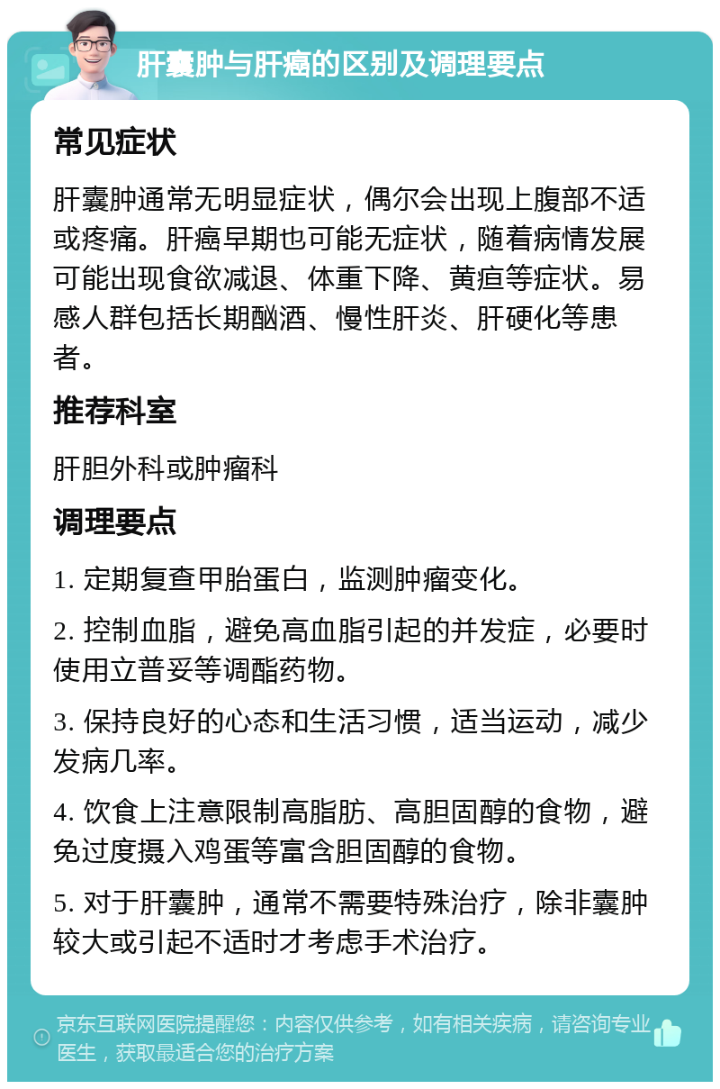 肝囊肿与肝癌的区别及调理要点 常见症状 肝囊肿通常无明显症状，偶尔会出现上腹部不适或疼痛。肝癌早期也可能无症状，随着病情发展可能出现食欲减退、体重下降、黄疸等症状。易感人群包括长期酗酒、慢性肝炎、肝硬化等患者。 推荐科室 肝胆外科或肿瘤科 调理要点 1. 定期复查甲胎蛋白，监测肿瘤变化。 2. 控制血脂，避免高血脂引起的并发症，必要时使用立普妥等调酯药物。 3. 保持良好的心态和生活习惯，适当运动，减少发病几率。 4. 饮食上注意限制高脂肪、高胆固醇的食物，避免过度摄入鸡蛋等富含胆固醇的食物。 5. 对于肝囊肿，通常不需要特殊治疗，除非囊肿较大或引起不适时才考虑手术治疗。