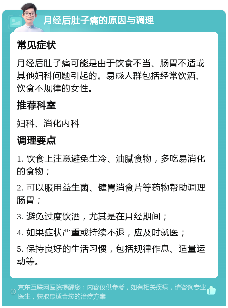 月经后肚子痛的原因与调理 常见症状 月经后肚子痛可能是由于饮食不当、肠胃不适或其他妇科问题引起的。易感人群包括经常饮酒、饮食不规律的女性。 推荐科室 妇科、消化内科 调理要点 1. 饮食上注意避免生冷、油腻食物，多吃易消化的食物； 2. 可以服用益生菌、健胃消食片等药物帮助调理肠胃； 3. 避免过度饮酒，尤其是在月经期间； 4. 如果症状严重或持续不退，应及时就医； 5. 保持良好的生活习惯，包括规律作息、适量运动等。