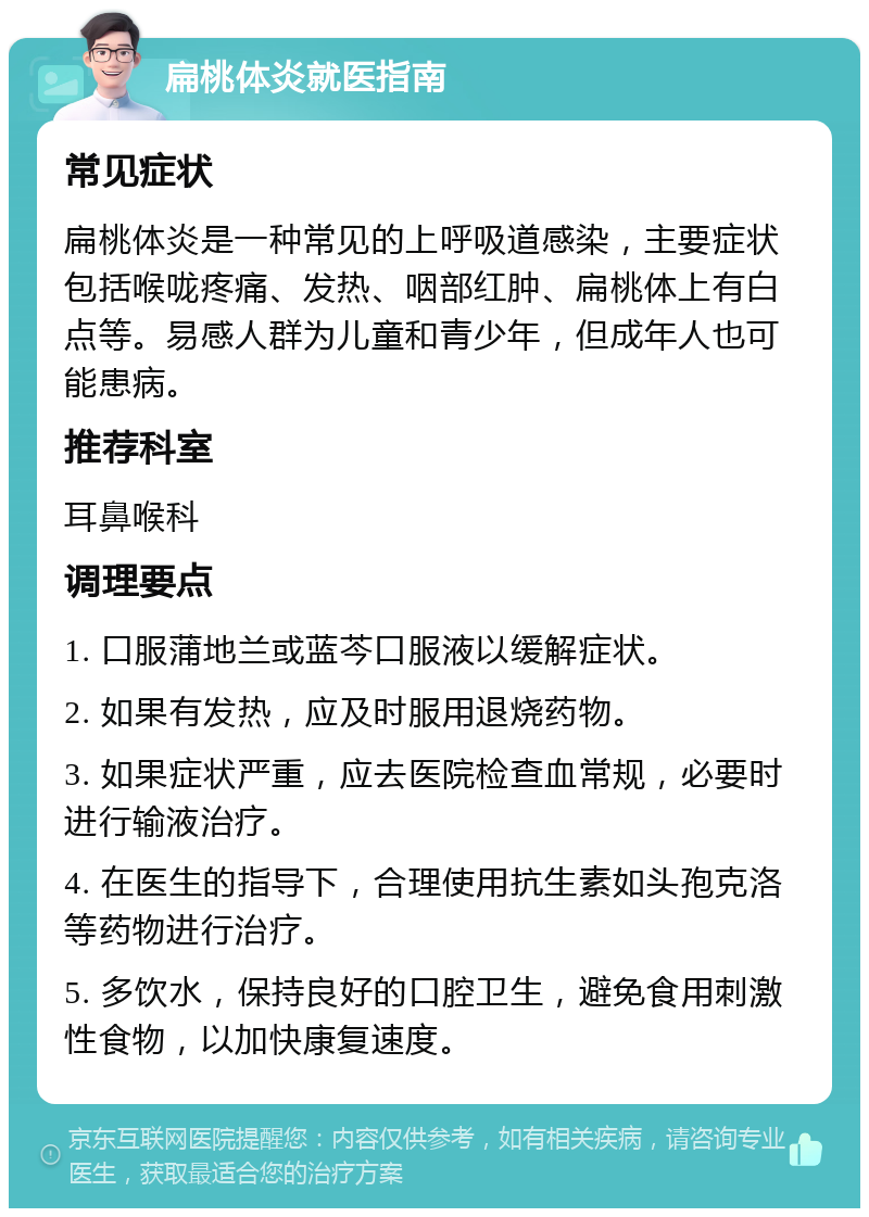 扁桃体炎就医指南 常见症状 扁桃体炎是一种常见的上呼吸道感染，主要症状包括喉咙疼痛、发热、咽部红肿、扁桃体上有白点等。易感人群为儿童和青少年，但成年人也可能患病。 推荐科室 耳鼻喉科 调理要点 1. 口服蒲地兰或蓝芩口服液以缓解症状。 2. 如果有发热，应及时服用退烧药物。 3. 如果症状严重，应去医院检查血常规，必要时进行输液治疗。 4. 在医生的指导下，合理使用抗生素如头孢克洛等药物进行治疗。 5. 多饮水，保持良好的口腔卫生，避免食用刺激性食物，以加快康复速度。