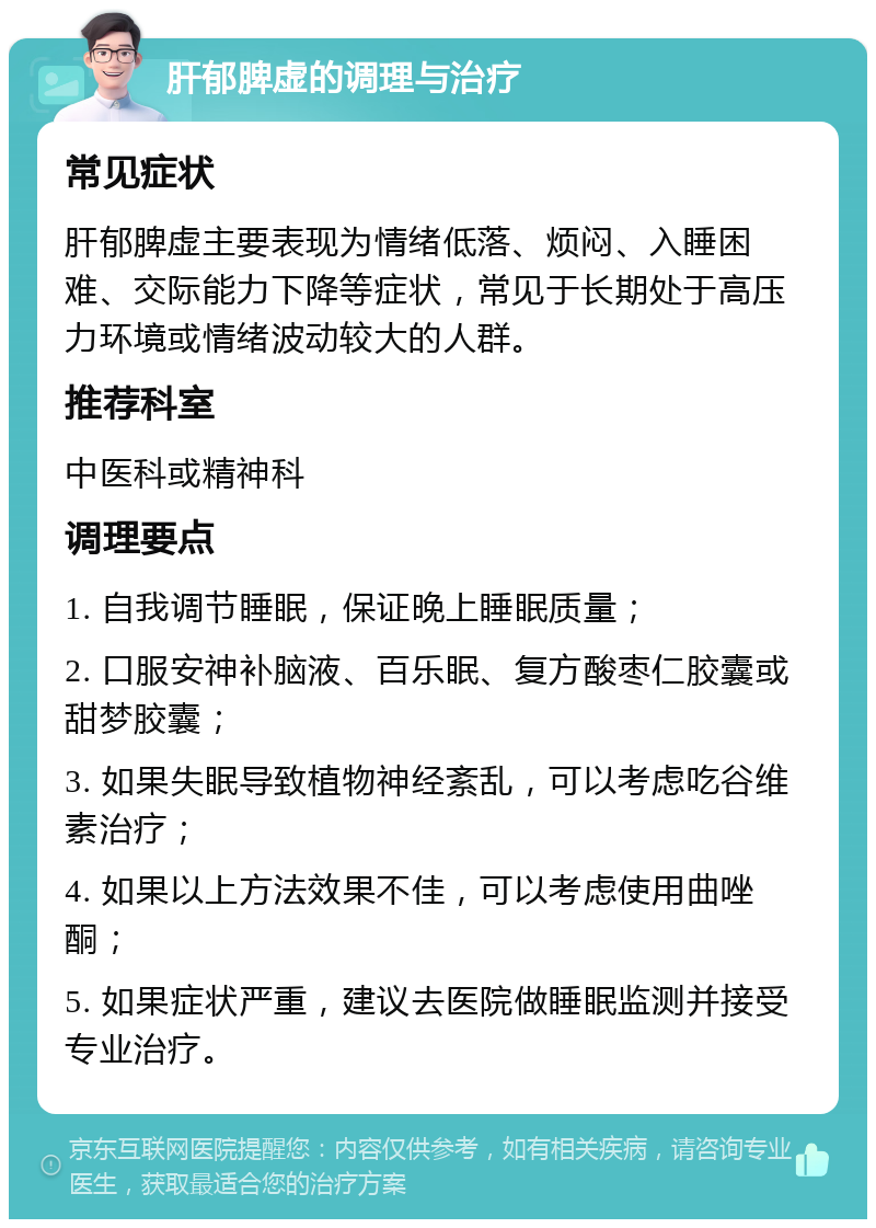 肝郁脾虚的调理与治疗 常见症状 肝郁脾虚主要表现为情绪低落、烦闷、入睡困难、交际能力下降等症状，常见于长期处于高压力环境或情绪波动较大的人群。 推荐科室 中医科或精神科 调理要点 1. 自我调节睡眠，保证晚上睡眠质量； 2. 口服安神补脑液、百乐眠、复方酸枣仁胶囊或甜梦胶囊； 3. 如果失眠导致植物神经紊乱，可以考虑吃谷维素治疗； 4. 如果以上方法效果不佳，可以考虑使用曲唑酮； 5. 如果症状严重，建议去医院做睡眠监测并接受专业治疗。