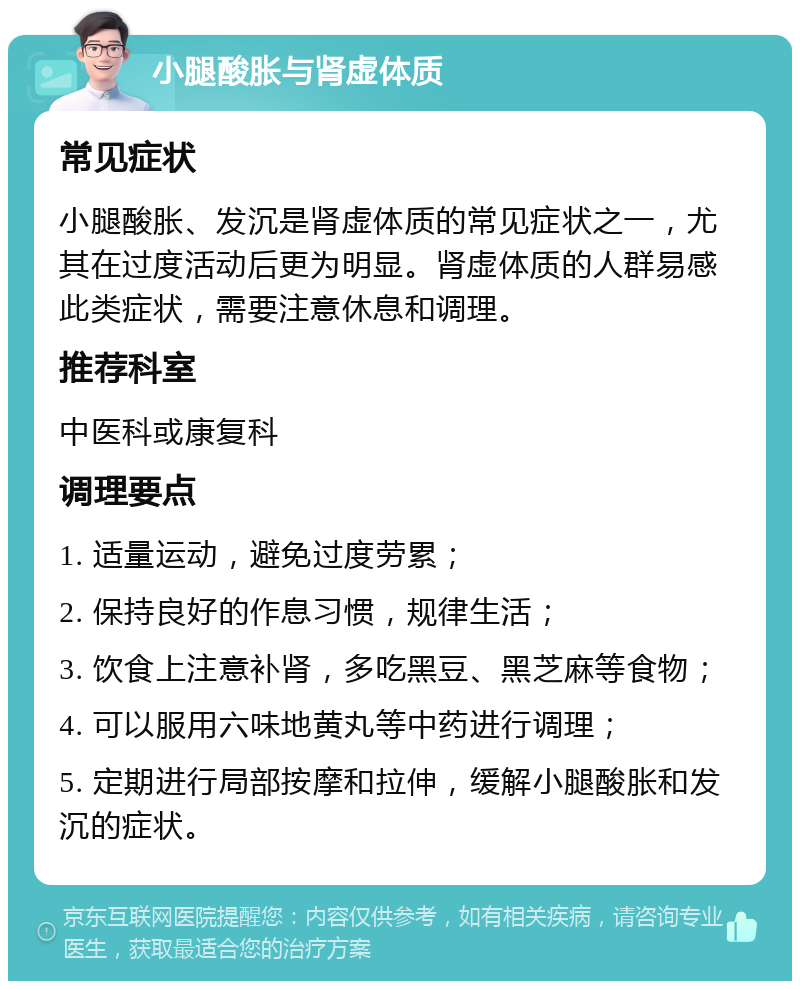 小腿酸胀与肾虚体质 常见症状 小腿酸胀、发沉是肾虚体质的常见症状之一，尤其在过度活动后更为明显。肾虚体质的人群易感此类症状，需要注意休息和调理。 推荐科室 中医科或康复科 调理要点 1. 适量运动，避免过度劳累； 2. 保持良好的作息习惯，规律生活； 3. 饮食上注意补肾，多吃黑豆、黑芝麻等食物； 4. 可以服用六味地黄丸等中药进行调理； 5. 定期进行局部按摩和拉伸，缓解小腿酸胀和发沉的症状。