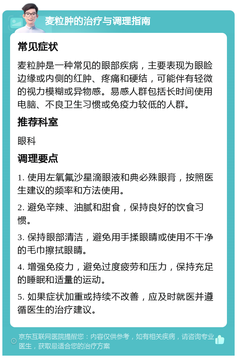 麦粒肿的治疗与调理指南 常见症状 麦粒肿是一种常见的眼部疾病，主要表现为眼睑边缘或内侧的红肿、疼痛和硬结，可能伴有轻微的视力模糊或异物感。易感人群包括长时间使用电脑、不良卫生习惯或免疫力较低的人群。 推荐科室 眼科 调理要点 1. 使用左氧氟沙星滴眼液和典必殊眼膏，按照医生建议的频率和方法使用。 2. 避免辛辣、油腻和甜食，保持良好的饮食习惯。 3. 保持眼部清洁，避免用手揉眼睛或使用不干净的毛巾擦拭眼睛。 4. 增强免疫力，避免过度疲劳和压力，保持充足的睡眠和适量的运动。 5. 如果症状加重或持续不改善，应及时就医并遵循医生的治疗建议。