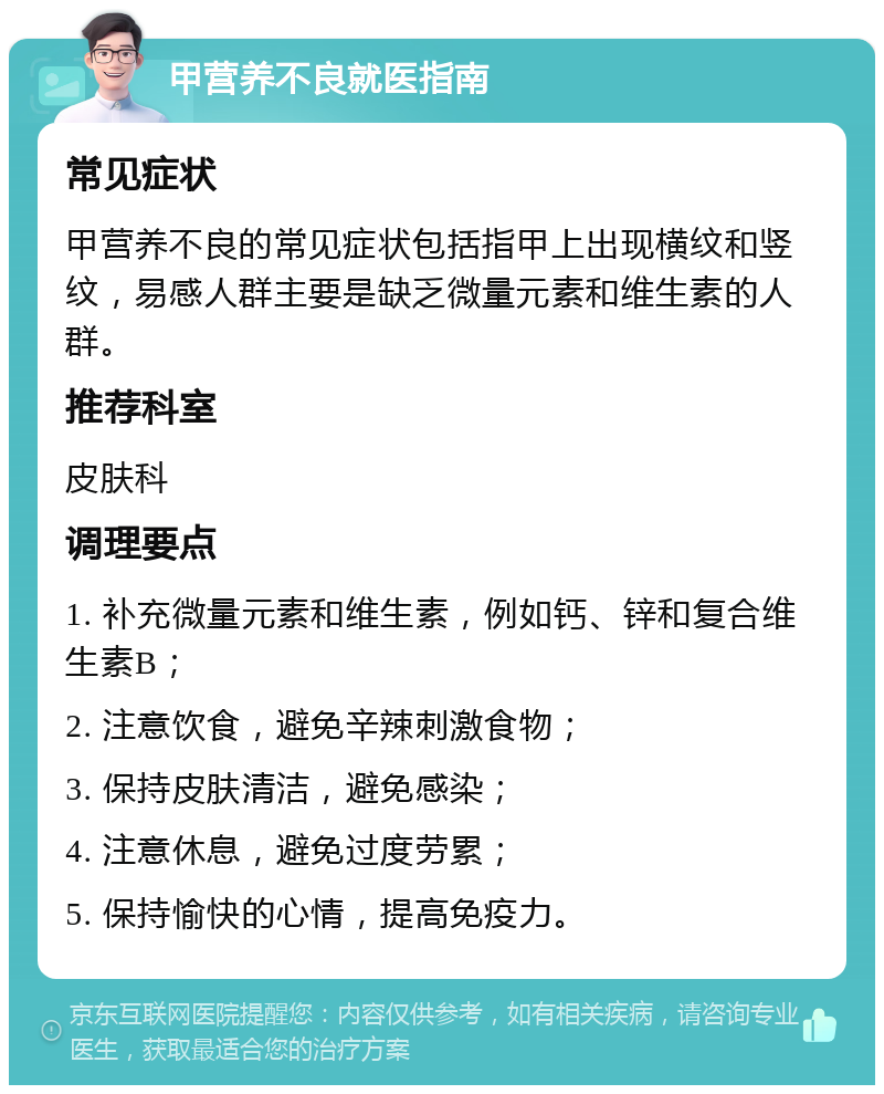 甲营养不良就医指南 常见症状 甲营养不良的常见症状包括指甲上出现横纹和竖纹，易感人群主要是缺乏微量元素和维生素的人群。 推荐科室 皮肤科 调理要点 1. 补充微量元素和维生素，例如钙、锌和复合维生素B； 2. 注意饮食，避免辛辣刺激食物； 3. 保持皮肤清洁，避免感染； 4. 注意休息，避免过度劳累； 5. 保持愉快的心情，提高免疫力。