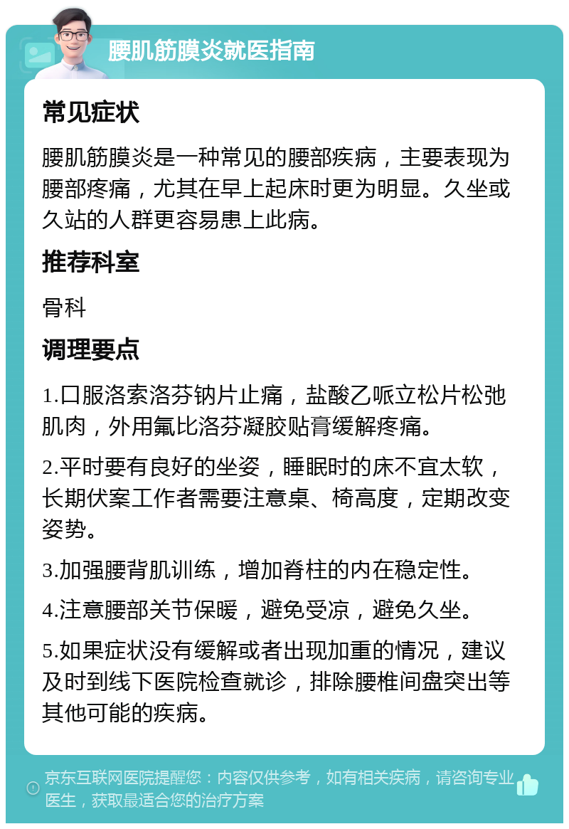 腰肌筋膜炎就医指南 常见症状 腰肌筋膜炎是一种常见的腰部疾病，主要表现为腰部疼痛，尤其在早上起床时更为明显。久坐或久站的人群更容易患上此病。 推荐科室 骨科 调理要点 1.口服洛索洛芬钠片止痛，盐酸乙哌立松片松弛肌肉，外用氟比洛芬凝胶贴膏缓解疼痛。 2.平时要有良好的坐姿，睡眠时的床不宜太软，长期伏案工作者需要注意桌、椅高度，定期改变姿势。 3.加强腰背肌训练，增加脊柱的内在稳定性。 4.注意腰部关节保暖，避免受凉，避免久坐。 5.如果症状没有缓解或者出现加重的情况，建议及时到线下医院检查就诊，排除腰椎间盘突出等其他可能的疾病。