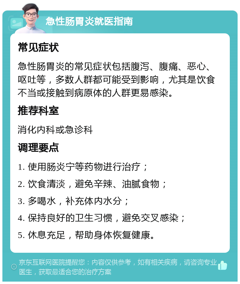 急性肠胃炎就医指南 常见症状 急性肠胃炎的常见症状包括腹泻、腹痛、恶心、呕吐等，多数人群都可能受到影响，尤其是饮食不当或接触到病原体的人群更易感染。 推荐科室 消化内科或急诊科 调理要点 1. 使用肠炎宁等药物进行治疗； 2. 饮食清淡，避免辛辣、油腻食物； 3. 多喝水，补充体内水分； 4. 保持良好的卫生习惯，避免交叉感染； 5. 休息充足，帮助身体恢复健康。