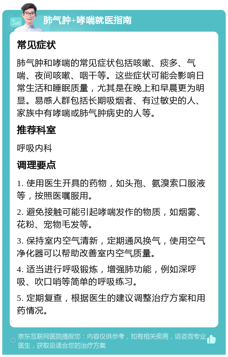 肺气肿+哮喘就医指南 常见症状 肺气肿和哮喘的常见症状包括咳嗽、痰多、气喘、夜间咳嗽、咽干等。这些症状可能会影响日常生活和睡眠质量，尤其是在晚上和早晨更为明显。易感人群包括长期吸烟者、有过敏史的人、家族中有哮喘或肺气肿病史的人等。 推荐科室 呼吸内科 调理要点 1. 使用医生开具的药物，如头孢、氨溴索口服液等，按照医嘱服用。 2. 避免接触可能引起哮喘发作的物质，如烟雾、花粉、宠物毛发等。 3. 保持室内空气清新，定期通风换气，使用空气净化器可以帮助改善室内空气质量。 4. 适当进行呼吸锻炼，增强肺功能，例如深呼吸、吹口哨等简单的呼吸练习。 5. 定期复查，根据医生的建议调整治疗方案和用药情况。