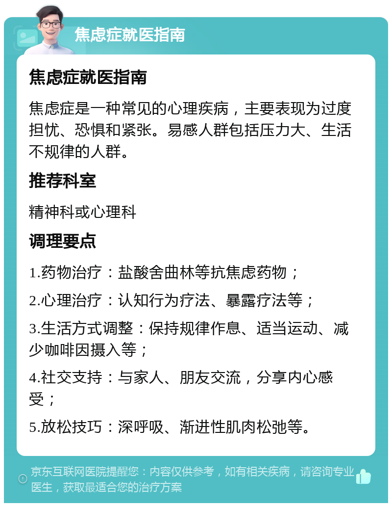 焦虑症就医指南 焦虑症就医指南 焦虑症是一种常见的心理疾病，主要表现为过度担忧、恐惧和紧张。易感人群包括压力大、生活不规律的人群。 推荐科室 精神科或心理科 调理要点 1.药物治疗：盐酸舍曲林等抗焦虑药物； 2.心理治疗：认知行为疗法、暴露疗法等； 3.生活方式调整：保持规律作息、适当运动、减少咖啡因摄入等； 4.社交支持：与家人、朋友交流，分享内心感受； 5.放松技巧：深呼吸、渐进性肌肉松弛等。