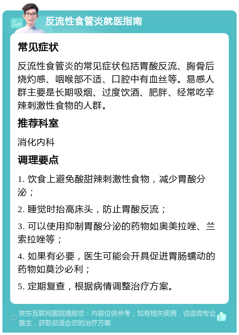 反流性食管炎就医指南 常见症状 反流性食管炎的常见症状包括胃酸反流、胸骨后烧灼感、咽喉部不适、口腔中有血丝等。易感人群主要是长期吸烟、过度饮酒、肥胖、经常吃辛辣刺激性食物的人群。 推荐科室 消化内科 调理要点 1. 饮食上避免酸甜辣刺激性食物，减少胃酸分泌； 2. 睡觉时抬高床头，防止胃酸反流； 3. 可以使用抑制胃酸分泌的药物如奥美拉唑、兰索拉唑等； 4. 如果有必要，医生可能会开具促进胃肠蠕动的药物如莫沙必利； 5. 定期复查，根据病情调整治疗方案。