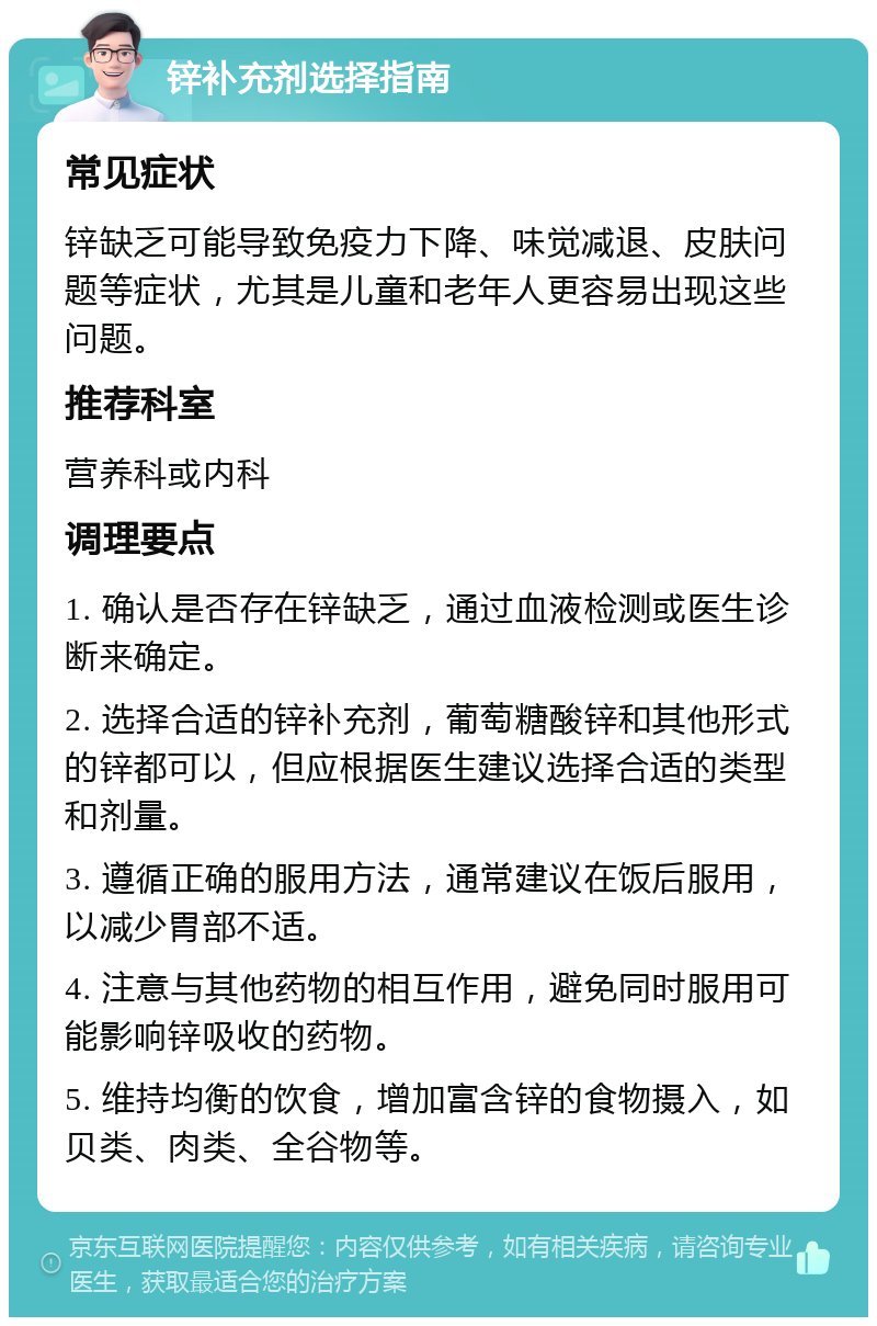 锌补充剂选择指南 常见症状 锌缺乏可能导致免疫力下降、味觉减退、皮肤问题等症状，尤其是儿童和老年人更容易出现这些问题。 推荐科室 营养科或内科 调理要点 1. 确认是否存在锌缺乏，通过血液检测或医生诊断来确定。 2. 选择合适的锌补充剂，葡萄糖酸锌和其他形式的锌都可以，但应根据医生建议选择合适的类型和剂量。 3. 遵循正确的服用方法，通常建议在饭后服用，以减少胃部不适。 4. 注意与其他药物的相互作用，避免同时服用可能影响锌吸收的药物。 5. 维持均衡的饮食，增加富含锌的食物摄入，如贝类、肉类、全谷物等。